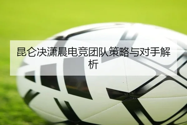 昆仑决潇晨电竞团队策略与对手解析 | chaofan